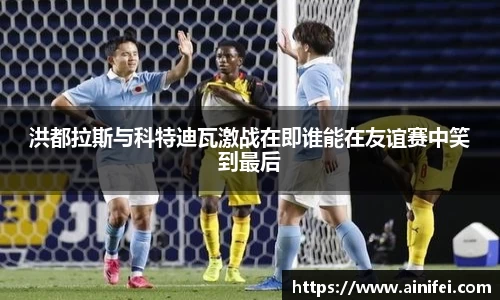 洪都拉斯与科特迪瓦激战在即谁能在友谊赛中笑到最后