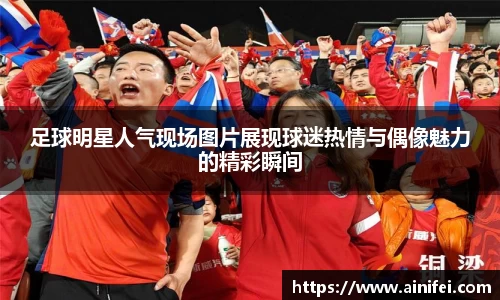 足球明星人气现场图片展现球迷热情与偶像魅力的精彩瞬间