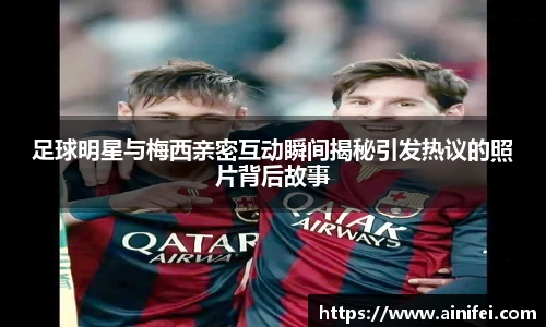足球明星与梅西亲密互动瞬间揭秘引发热议的照片背后故事